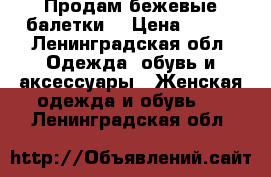 Продам бежевые балетки  › Цена ­ 600 - Ленинградская обл. Одежда, обувь и аксессуары » Женская одежда и обувь   . Ленинградская обл.